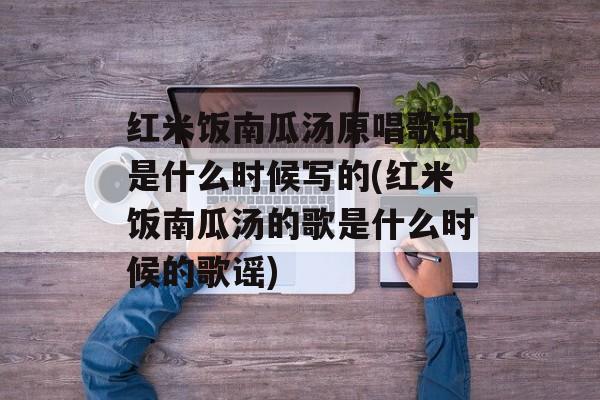 红米饭南瓜汤原唱歌词是什么时候写的(红米饭南瓜汤的歌是什么时候的歌谣)-第1张图片-