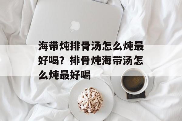 海带炖排骨汤怎么炖最好喝？排骨炖海带汤怎么炖最好喝-第1张图片-