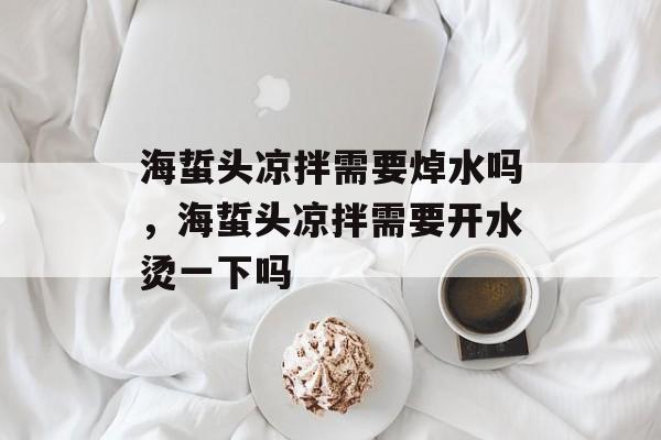 海蜇头凉拌需要焯水吗，海蜇头凉拌需要开水烫一下吗-第1张图片-