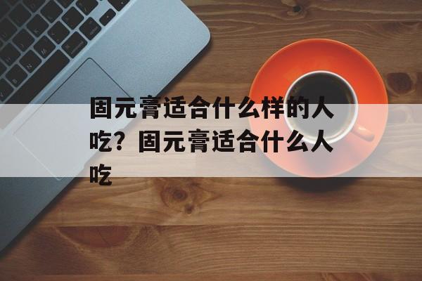 固元膏适合什么样的人吃？固元膏适合什么人吃-第1张图片-