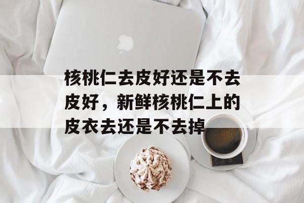 核桃仁去皮好还是不去皮好，新鲜核桃仁上的皮衣去还是不去掉-第1张图片-