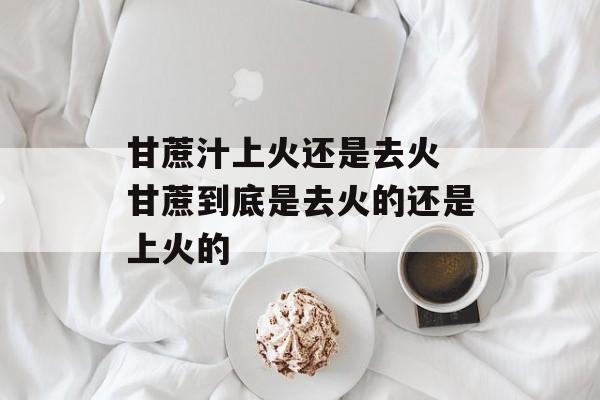 甘蔗汁上火还是去火 甘蔗到底是去火的还是上火的-第1张图片-