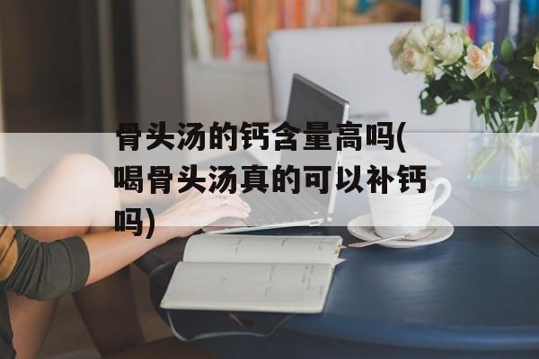 骨头汤的钙含量高吗(喝骨头汤真的可以补钙吗)-第1张图片-