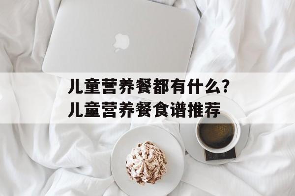 儿童营养餐都有什么？儿童营养餐食谱推荐-第1张图片-
