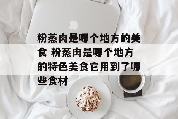 粉蒸肉是哪个地方的美食 粉蒸肉是哪个地方的特色美食它用到了哪些食材-第1张图片-
