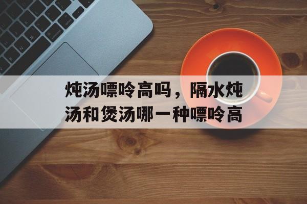 炖汤嘌呤高吗，隔水炖汤和煲汤哪一种嘌呤高-第1张图片-