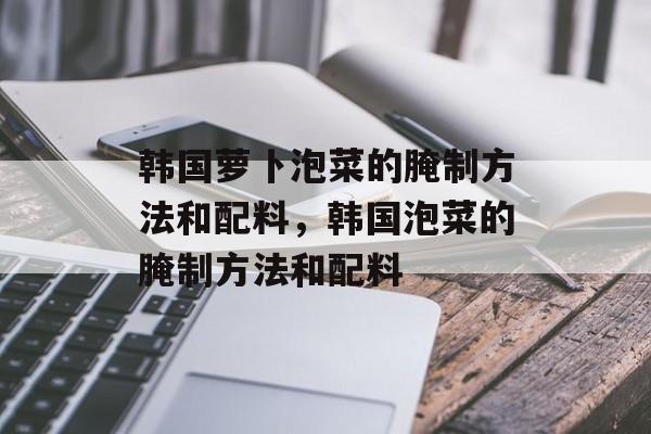 韩国萝卜泡菜的腌制方法和配料，韩国泡菜的腌制方法和配料-第1张图片-