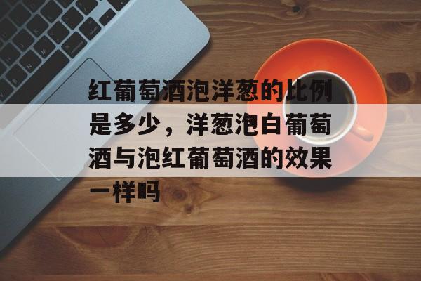 红葡萄酒泡洋葱的比例是多少，洋葱泡白葡萄酒与泡红葡萄酒的效果一样吗-第1张图片-