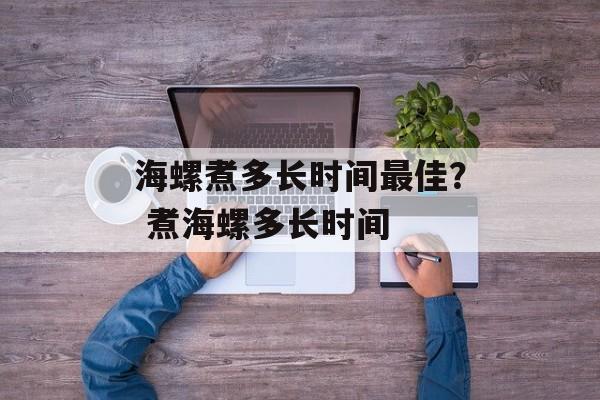 海螺煮多长时间最佳？ 煮海螺多长时间-第1张图片-