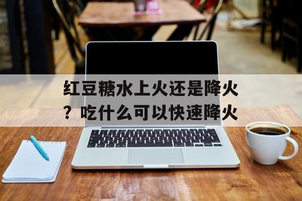 红豆糖水上火还是降火？吃什么可以快速降火-第1张图片-