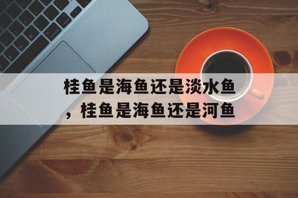 桂鱼是海鱼还是淡水鱼，桂鱼是海鱼还是河鱼-第1张图片-