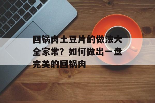 回锅肉土豆片的做法大全家常？如何做出一盘完美的回锅肉-第1张图片-