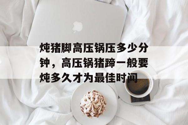 炖猪脚高压锅压多少分钟，高压锅猪蹄一般要炖多久才为最佳时间-第1张图片-