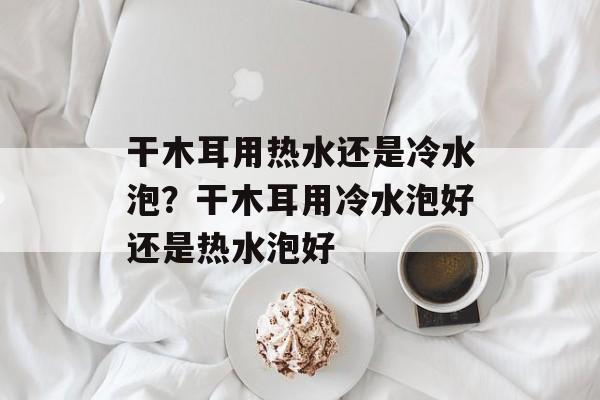 干木耳用热水还是冷水泡？干木耳用冷水泡好还是热水泡好-第1张图片-
