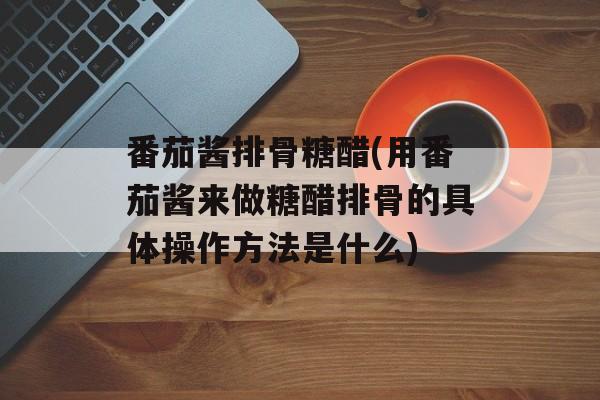 番茄酱排骨糖醋(用番茄酱来做糖醋排骨的具体操作方法是什么)-第1张图片-