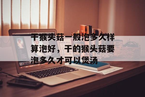 干猴头菇一般泡多久样算泡好，干的猴头菇要泡多久才可以煲汤-第1张图片-