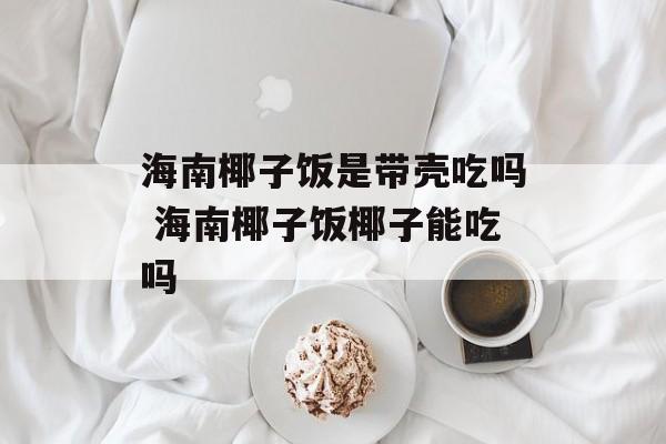 海南椰子饭是带壳吃吗 海南椰子饭椰子能吃吗-第1张图片-
