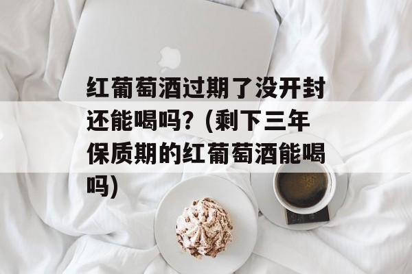 红葡萄酒过期了没开封还能喝吗？(剩下三年保质期的红葡萄酒能喝吗)-第1张图片-