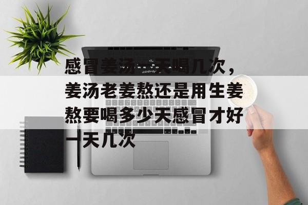 感冒姜汤一天喝几次，姜汤老姜熬还是用生姜熬要喝多少天感冒才好一天几次-第1张图片-