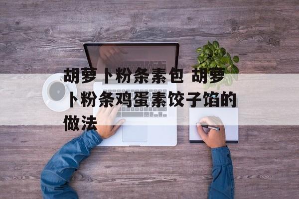 胡萝卜粉条素包 胡萝卜粉条鸡蛋素饺子馅的做法-第1张图片-