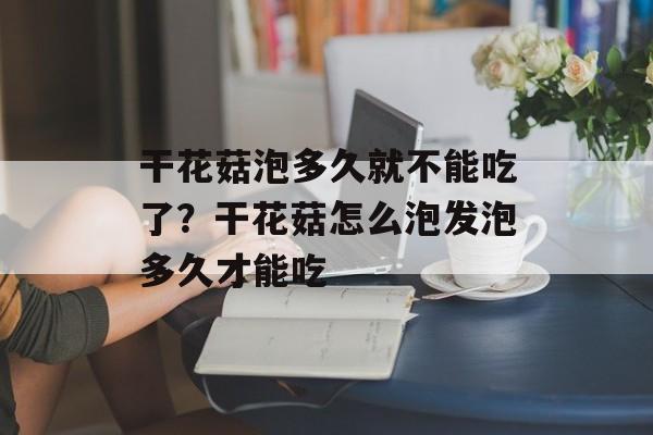 干花菇泡多久就不能吃了？干花菇怎么泡发泡多久才能吃-第1张图片-