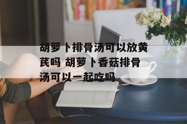 胡萝卜排骨汤可以放黄芪吗 胡萝卜香菇排骨汤可以一起吃吗-第1张图片-