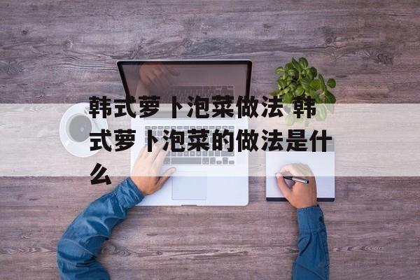 韩式萝卜泡菜做法 韩式萝卜泡菜的做法是什么-第1张图片-