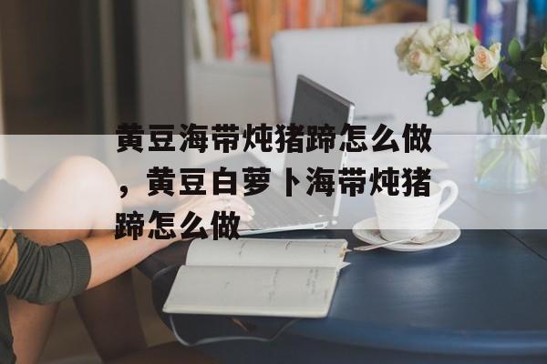 黄豆海带炖猪蹄怎么做，黄豆白萝卜海带炖猪蹄怎么做-第1张图片-