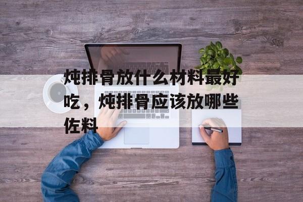 炖排骨放什么材料最好吃，炖排骨应该放哪些佐料-第1张图片-