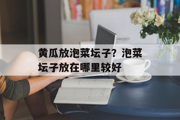 黄瓜放泡菜坛子？泡菜坛子放在哪里较好-第1张图片-
