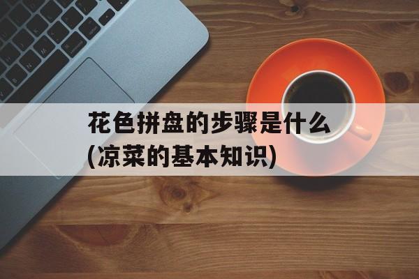 花色拼盘的步骤是什么(凉菜的基本知识)-第1张图片-
