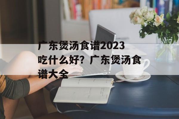 广东煲汤食谱2023吃什么好？广东煲汤食谱大全-第1张图片-