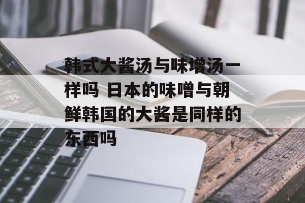韩式大酱汤与味增汤一样吗 日本的味噌与朝鲜韩国的大酱是同样的东西吗-第1张图片-