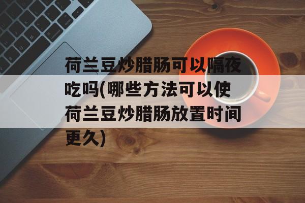 荷兰豆炒腊肠可以隔夜吃吗(哪些方法可以使荷兰豆炒腊肠放置时间更久)-第1张图片-