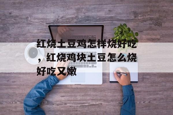 红烧土豆鸡怎样烧好吃，红烧鸡块土豆怎么烧好吃又嫩-第1张图片-