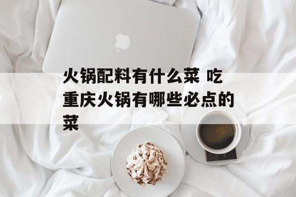 火锅配料有什么菜 吃重庆火锅有哪些必点的菜-第1张图片-