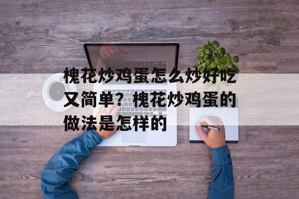 槐花炒鸡蛋怎么炒好吃又简单？槐花炒鸡蛋的做法是怎样的-第1张图片-
