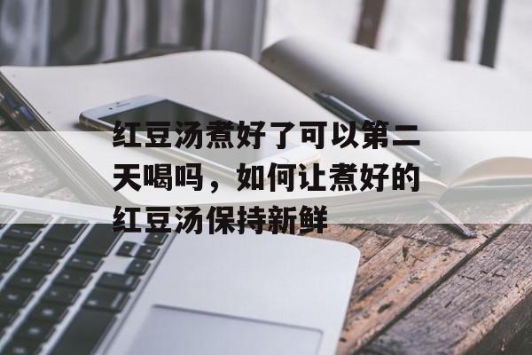 红豆汤煮好了可以第二天喝吗，如何让煮好的红豆汤保持新鲜-第1张图片-