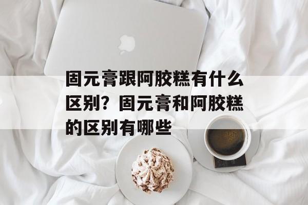 固元膏跟阿胶糕有什么区别？固元膏和阿胶糕的区别有哪些-第1张图片-
