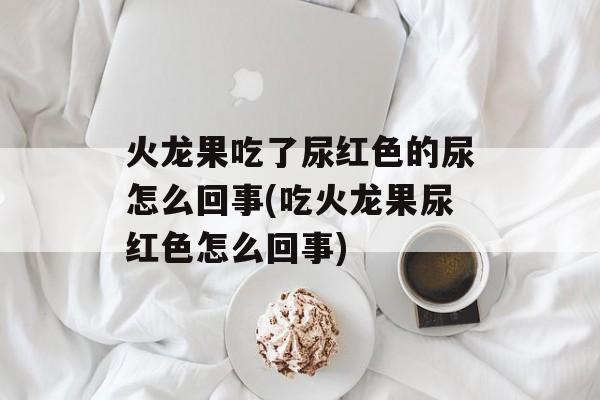 火龙果吃了尿红色的尿怎么回事(吃火龙果尿红色怎么回事)-第1张图片-