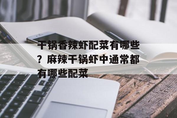 干锅香辣虾配菜有哪些？麻辣干锅虾中通常都有哪些配菜-第1张图片-