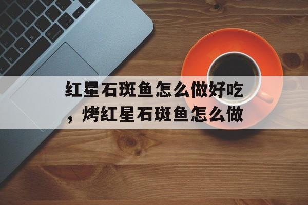 红星石斑鱼怎么做好吃，烤红星石斑鱼怎么做-第1张图片-