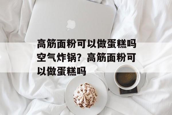 高筋面粉可以做蛋糕吗空气炸锅？高筋面粉可以做蛋糕吗-第1张图片-