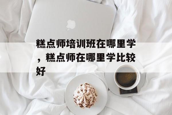 糕点师培训班在哪里学，糕点师在哪里学比较好-第1张图片-