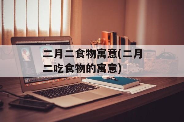 二月二食物寓意(二月二吃食物的寓意)-第1张图片-
