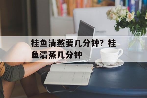 桂鱼清蒸要几分钟？桂鱼清蒸几分钟-第1张图片-