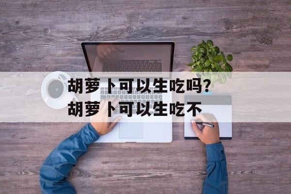 胡萝卜可以生吃吗？ 胡萝卜可以生吃不-第1张图片-