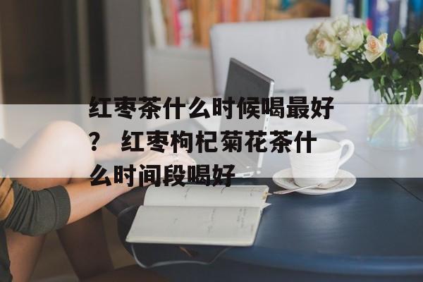 红枣茶什么时候喝最好？ 红枣枸杞菊花茶什么时间段喝好-第1张图片-