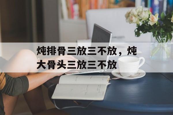 炖排骨三放三不放，炖大骨头三放三不放-第1张图片-