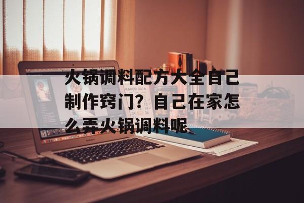 火锅调料配方大全自己制作窍门？自己在家怎么弄火锅调料呢-第1张图片-